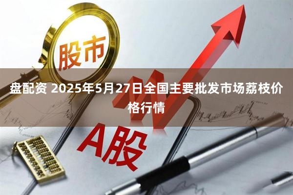 盘配资 2025年5月27日全国主要批发市场荔枝价格行情