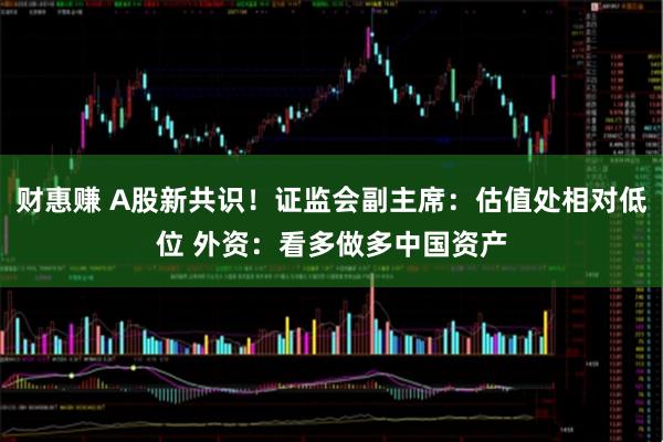 财惠赚 A股新共识！证监会副主席：估值处相对低位 外资：看多做多中国资产