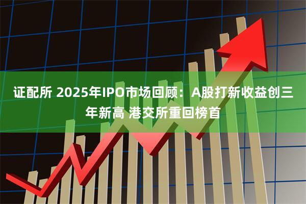 证配所 2025年IPO市场回顾:A股打新收益创三年新高 港交所重回榜首
