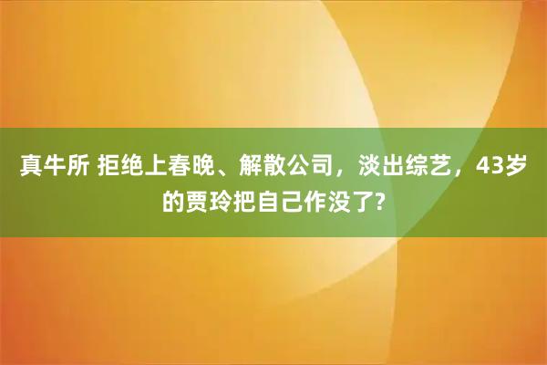 真牛所 拒绝上春晚、解散公司,淡出综艺,43岁的贾玲把自己作没了?