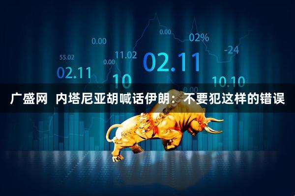 广盛网  内塔尼亚胡喊话伊朗：不要犯这样的错误