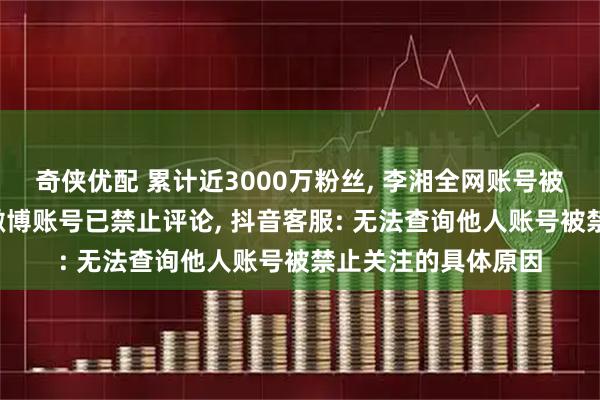 奇侠优配 累计近3000万粉丝, 李湘全网账号被禁止关注, 王诗龄微博账号已禁止评论, 抖音客服: 无法查询他人账号被禁止关注的具体原因